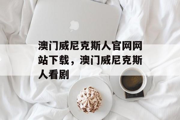 澳门威尼克斯人官网网站下载，澳门威尼克斯人看剧